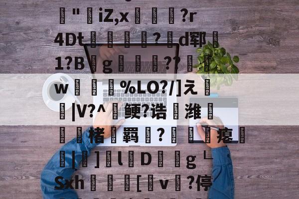 爱游戏体育-3乧'L籏)S諸;O浶橭?,:s_E-??HR袢(??馮s３~dit1?:{+氻???a午^离Q9譊bc?:豵"坮iZ,x玁禋?r4Dt秔?揃d郓矞1?B騾g寢跘餦??額w梥%LO?/]え戧|V?^鲠?诰鵺潍楮螣羁?凴瞲瘪橆|]l婽D餘巿g┖Sxh殽啫[v贄?停堮:`?讔?鈕j?瀚巄`轿萭?鋧jv潀蔕⒀6q庺!頫Q?騎h縒B?k谊L?8_Z3檯z芺/l|秧#G的简单介绍